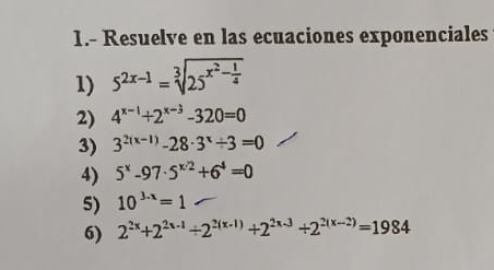 1.- Resuelve en las ecuaciones exponenciales 
1) 5^(2x-1)=sqrt[3](25^(x^2)-frac 1)4
2) 4^(x-1)+2^(x-3)-320=0
3) 3^(2(x-1))-28· 3^x/ 3=0
4) 5^x-97· 5^(x/2)+6^4=0
5) 10^(3.x)=1
6) 2^(2x)+2^(2x-1)/ 2^(2(x-1))+2^(2x-3)/ 2^(2(x-2))=1984