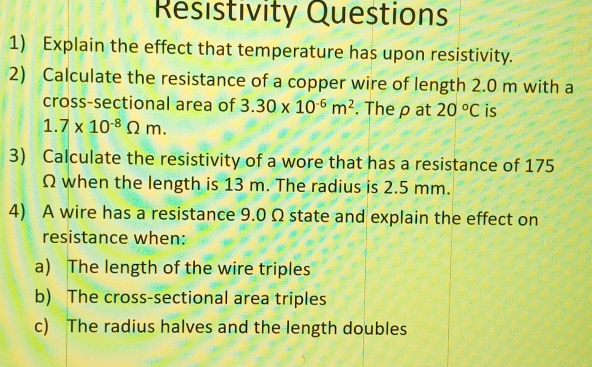 Resistivity Questions 
1) Explain the effect that temperature has upon resistivity. 
2) Calculate the resistance of a copper wire of length 2.0 m with a 
cross-sectional area of 3.30* 10^(-6)m^2. The ρ at 20°C is
1.7* 10^(-8)Omega m. 
3) Calculate the resistivity of a wore that has a resistance of 175
Ω when the length is 13 m. The radius is 2.5 mm. 
4) A wire has a resistance 9.0 Ω state and explain the effect on 
resistance when: 
a) The length of the wire triples 
b) The cross-sectional area triples 
c) The radius halves and the length doubles