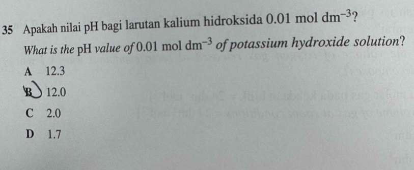 Apakah nilai pH bagi larutan kalium hidroksida 0.01 mol dm^(-3)
What is the pH value of 0.01 mol dm^(-3) of potassium hydroxide solution?
A 12.3
B 12.0
C 2.0
D 1.7