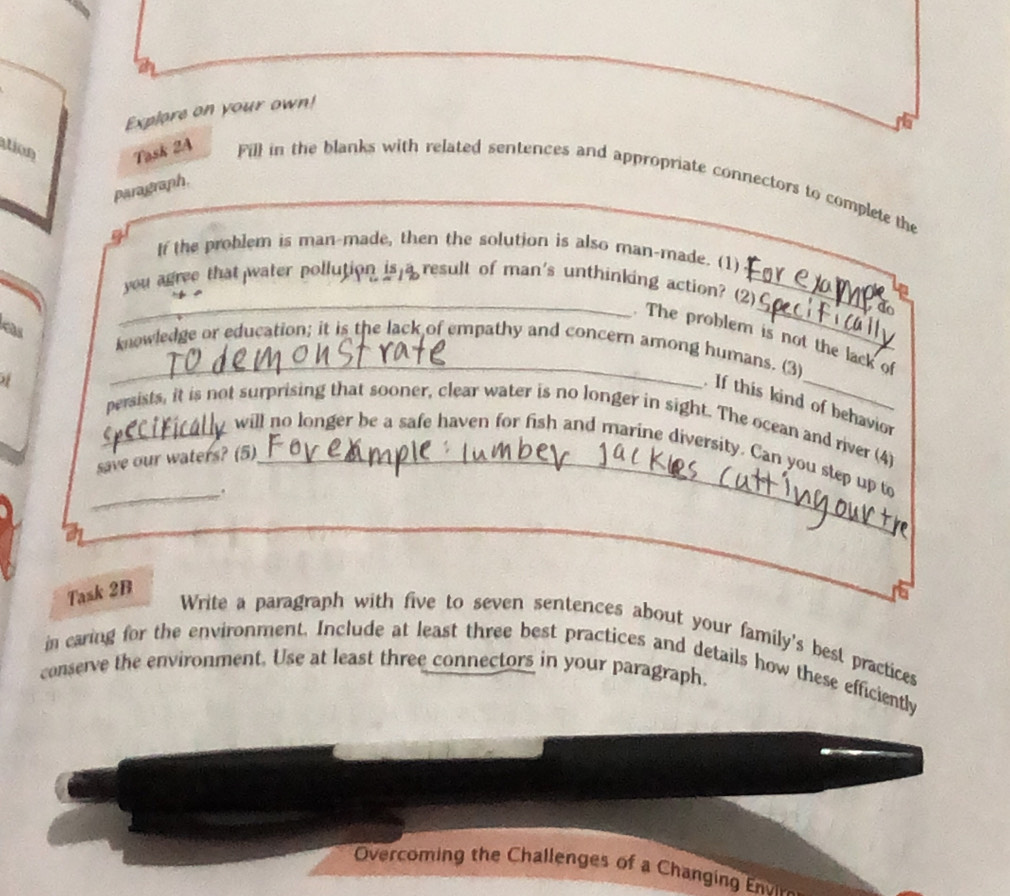Explore on your own! 
io 
Task 2A Fill in the blanks with related sentences and appropriate connectors to complete the 
paragraph, 
If the problem is man-made, then the solution is also man-made. (1) 
_ 
you agree that water pollution is result of man's unthinking action? (2)_ 
The problem is not the lack of 
a _knowledge or education; it is the lack of empathy and concern among humans. (3) 
If this kind of behavior 
_persists, it is not surprising that sooner, clear water is no longer in sight. The ocean and river (4) 
will no longer be a safe haven for fish and marine diversity. Can you step up to 
save our waters? (5)_ 
_. 
_ 
Task 2B 
Write a paragraph with five to seven sentences about your family's best practices 
in caring for the environment. Include at least three best practices and details how these efficiently 
conserve the environment. Use at least three connectors in your paragraph. 
Overcomin the Challenges o a Changi