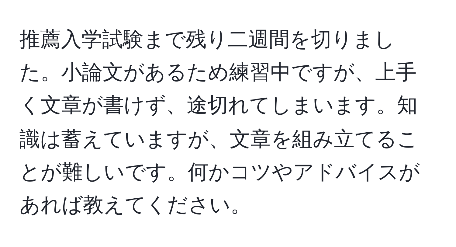 推薦入学試験まで残り二週間を切りました。小論文があるため練習中ですが、上手く文章が書けず、途切れてしまいます。知識は蓄えていますが、文章を組み立てることが難しいです。何かコツやアドバイスがあれば教えてください。