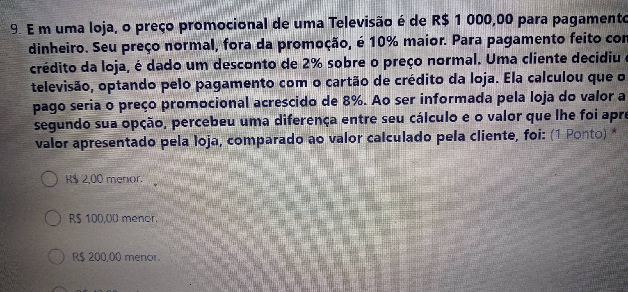 uma loja, o preço promocional de uma Televisão é de R$ 1 000,00 para pagamento
dinheiro. Seu preço normal, fora da promoção, é 10% maior. Para pagamento feito com
crédito da loja, é dado um desconto de 2% sobre o preço normal. Uma cliente decidiu e
televisão, optando pelo pagamento com o cartão de crédito da loja. Ela calculou que o
pago seria o preço promocional acrescido de 8%. Ao ser informada pela loja do valor a
segundo sua opção, percebeu uma diferença entre seu cálculo e o valor que lhe foi apre
valor apresentado pela loja, comparado ao valor calculado pela cliente, foi: (1 Ponto) *
R$ 2,00 menor.
R$ 100,00 menor.
R$ 200,00 menor.