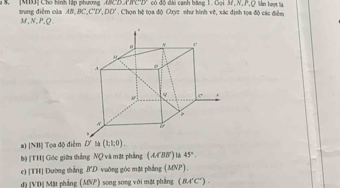 [MD3] Cho hình lập phương ABCL A'B'C'D' có độ dài cạnh băng 1. Gọi M,N,P,Q lần lượt là
trung điểm của AB, BC, C'D',DD'. Chọn hệ tọa độ Oxyz như hình vẽ, xác định tọa độ các điểm
M,N,P,Q.
a) [NB] Tọa độ điểm  là (1;1;0).
b) [TH] Góc giữa thẳng NQ và mặt phẳng (AA'BB') là 45°.
c) [TH] Đường thẳng B'D vuông góc mặt phẳng (MNP).
d)[VD] Mặt phẳng (MNP) song song với mặt phẳng (BA'C').