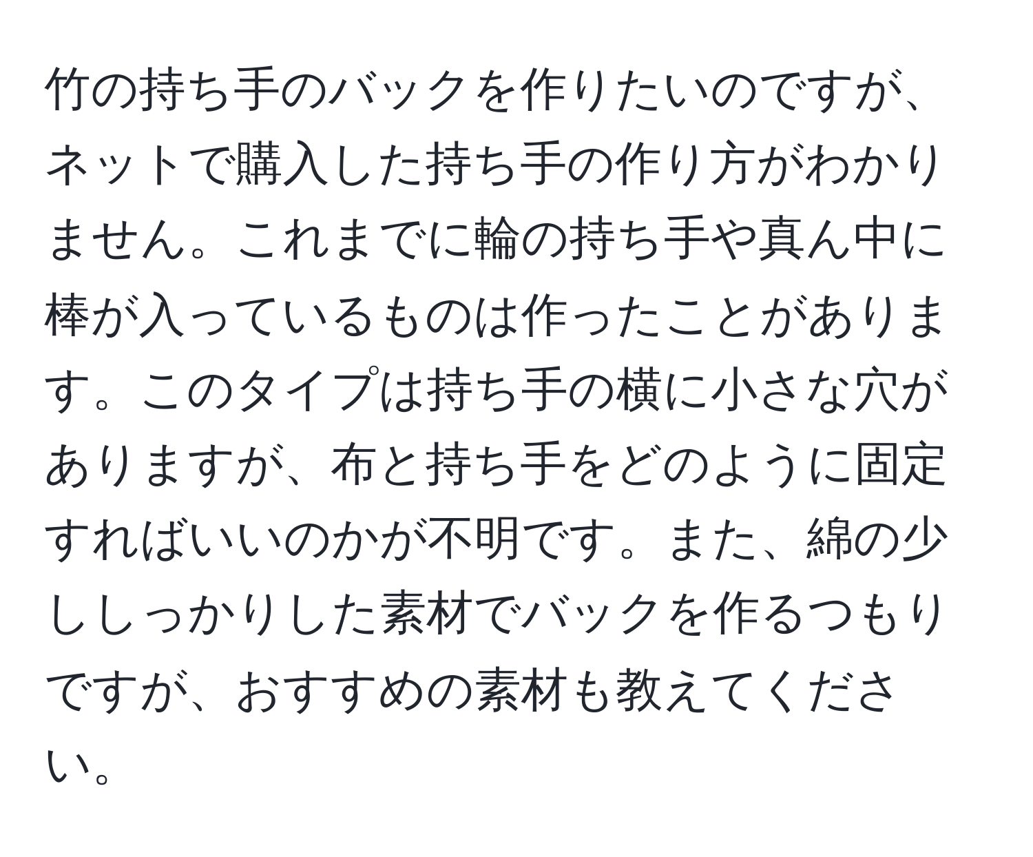 竹の持ち手のバックを作りたいのですが、ネットで購入した持ち手の作り方がわかりません。これまでに輪の持ち手や真ん中に棒が入っているものは作ったことがあります。このタイプは持ち手の横に小さな穴がありますが、布と持ち手をどのように固定すればいいのかが不明です。また、綿の少ししっかりした素材でバックを作るつもりですが、おすすめの素材も教えてください。