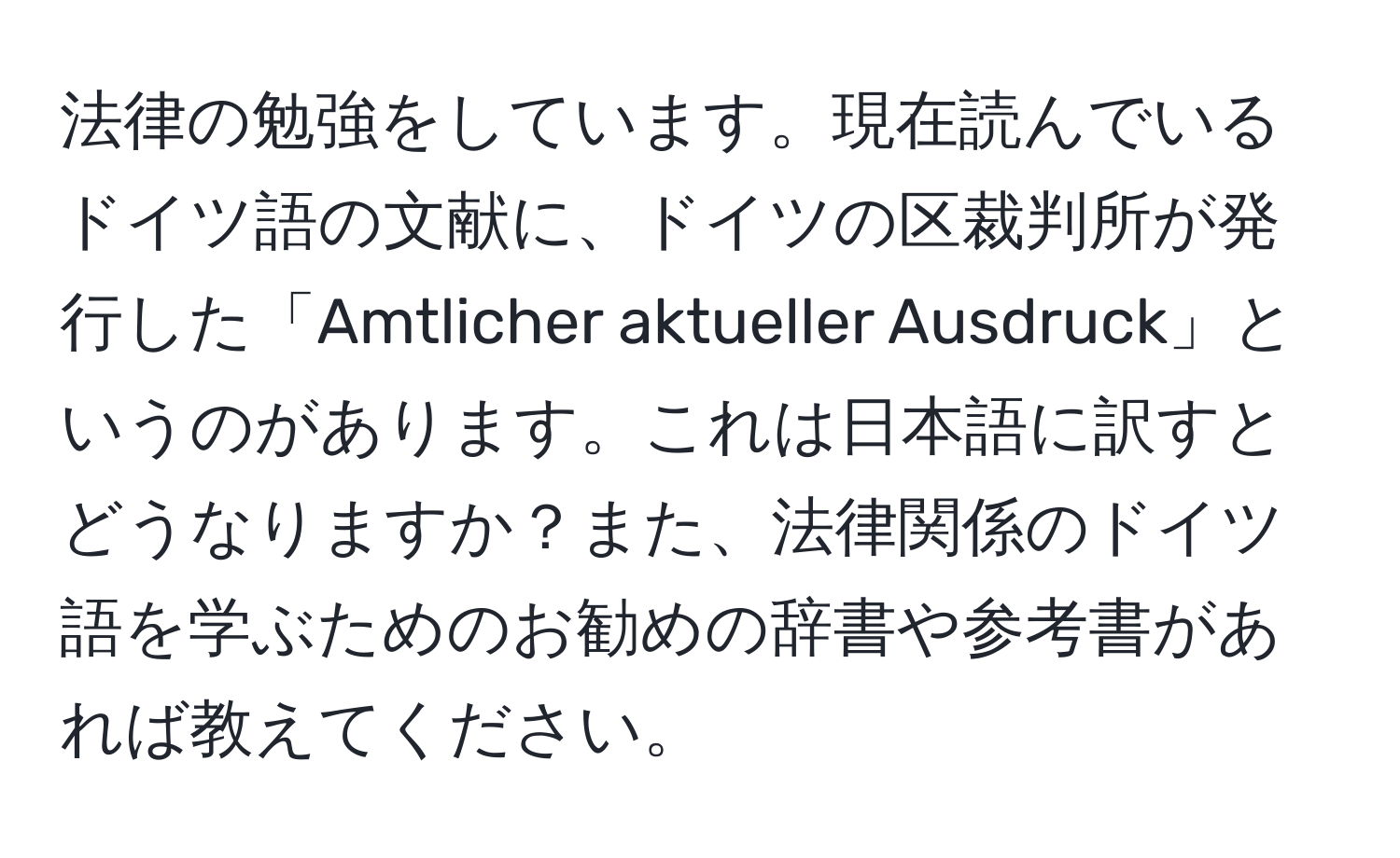 法律の勉強をしています。現在読んでいるドイツ語の文献に、ドイツの区裁判所が発行した「Amtlicher aktueller Ausdruck」というのがあります。これは日本語に訳すとどうなりますか？また、法律関係のドイツ語を学ぶためのお勧めの辞書や参考書があれば教えてください。