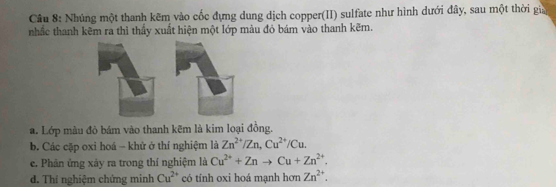 Nhúng một thanh kẽm vào cốc đựng dung dịch copper(II) sulfate như hình dưới đây, sau một thời gia 
nhắc thanh kẽm ra thì thấy xuất hiện một lớp màu đỏ bám vào thanh kẽm. 
a. Lớp màu đò bám vào thanh kẽm là kim loại đồng. 
b. Các cặp oxi hoá - khử ở thí nghiệm là Zn^(2+)/Zn, Cu^(2+)/Cu. 
e. Phân ứng xảy ra trong thí nghiệm là Cu^(2+)+Znto Cu+Zn^(2+). 
d. Thí nghiệm chứng minh Cu^(2+) có tính oxi hoá mạnh hơn Zn^(2+).