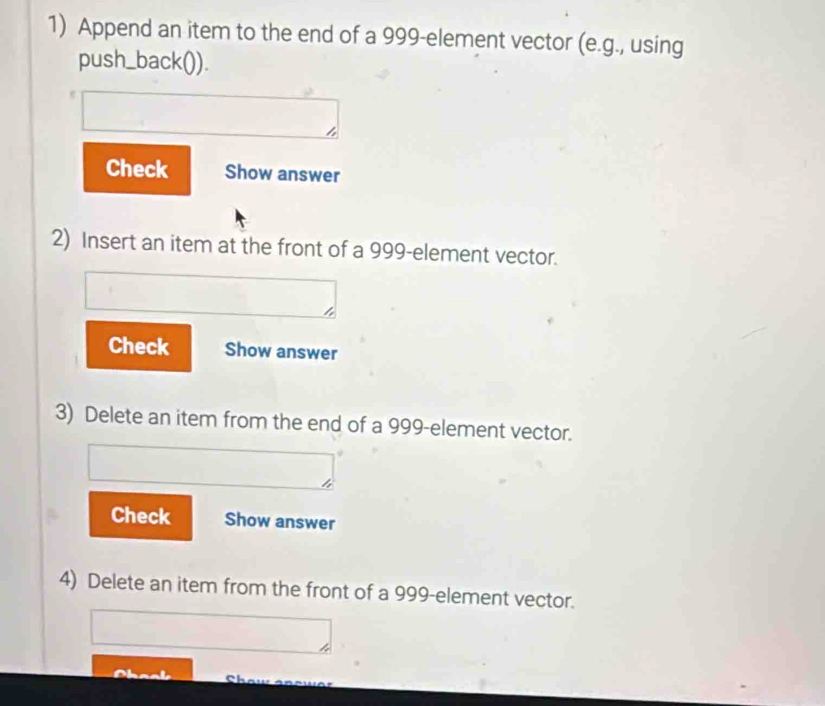 Append an item to the end of a 999 -element vector (e.g., using 
push_back()). 
Check Show answer 
2) Insert an item at the front of a 999 -element vector. 
Check Show answer 
3) Delete an item from the end of a 999 -element vector. 
Check Show answer 
4) Delete an item from the front of a 999 -element vector.