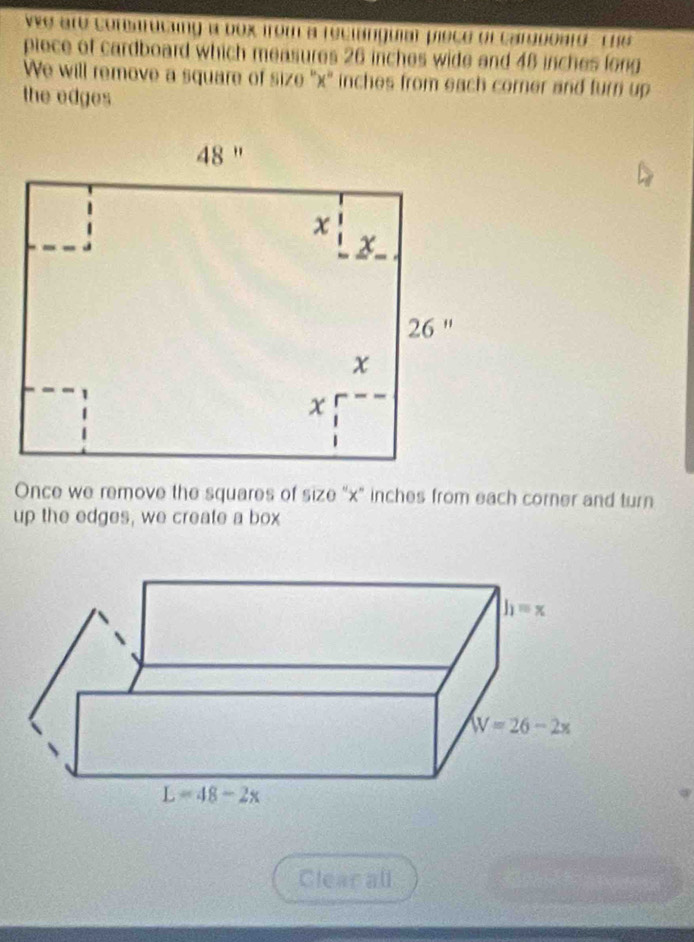 We are conmaruciing a box from a reclanguiar piece of carguoard -the
piece of cardboard which measures 26 inches wide and 48 inches long
We will remove a square of size ''x'' inches from each corner and turn up
the edges
Once we remove the squares of size "x" inches from each corner and turn
up the edges, we create a box
Clear all