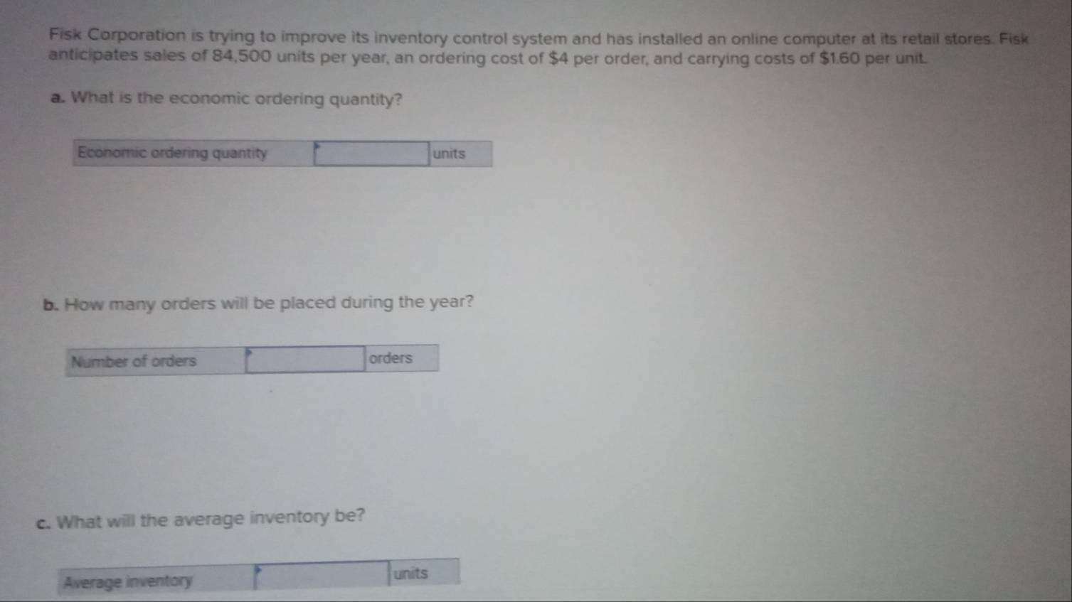 Fisk Corporation is trying to improve its inventory control system and has installed an online computer at its retail stores. Fisk 
anticipates sales of 84,500 units per year, an ordering cost of $4 per order, and carrying costs of $1.60 per unit. 
a. What is the economic ordering quantity? 
Economic ordering quantity units 
b. How many orders will be placed during the year? 
Number of orders orders 
c. What will the average inventory be? 
Average inventory units