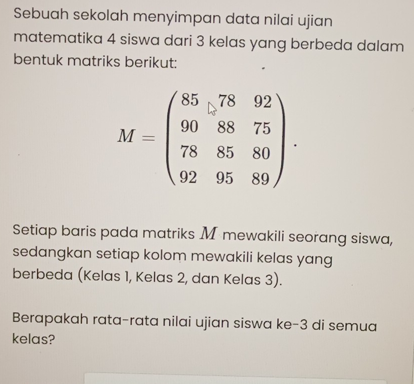 Sebuah sekolah menyimpan data nilai ujian
matematika 4 siswa dari 3 kelas yang berbeda dalam
bentuk matriks berikut:
Setiap baris pada matriks M mewakili seorang siswa,
sedangkan setiap kolom mewakili kelas yang
berbeda (Kelas 1, Kelas 2, dan Kelas 3).
Berapakah rata-rata nilai ujian siswa ke-3 di semua
kelas?