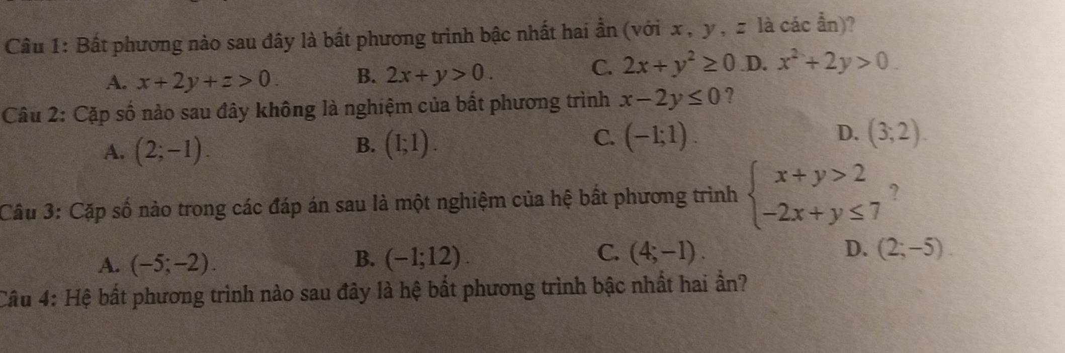 Bất phương nào sau đây là bất phương trình bậc nhất hai ần (với x , y, z là các ẩn)?
A. x+2y+z>0.
B. 2x+y>0.
C. 2x+y^2≥ 0 .D. x^2+2y>0. 
Câu 2: Cặp số nào sau đây không là nghiệm của bất phương trình x-2y≤ 0 ?
A. (2;-1).
B. (1;1).
D.
C. (-1;1). (3,2). 
Câu 3: Cặp số nào trong các đáp án sau là một nghiệm của hệ bất phương trình beginarrayl x+y>2 -2x+y≤ 7endarray. ?
A. (-5;-2).
C.
D.
B. (-1;12). (4;-1). (2;-5). 
Câu 4: Hệ bất phương trình nào sau đây là hệ bất phương trình bậc nhất hai ần?