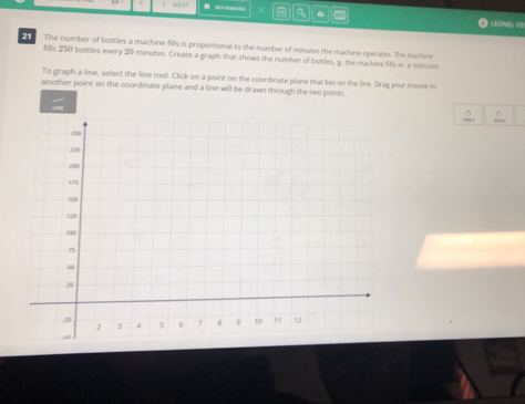 > SOOMA a 
LEONEL VE 
The number of boittles a machine fills is proportional to the number of minutes the machine operates. The mathine 
fills 250 bottles every 20 minutes. Create a graph that shows the number of bottles, y, the machine fills in x minutes
To graph a line, select the line tool. Click on a point on the coordinate plane that lies on the line. Drag your mouse 6o 
another point on the coordinate plane and a line will be drawn through the two points.
