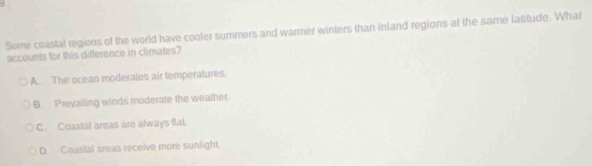 Some coastal regions of the world have cooler summers and warmer winters than inland regions at the same latitude. What
accounts for this difference in climates?
A. The ocean moderales air temperatures.
B. Prevailing winds moderate the weather.
C. Coastal areas are always flat.
D. Coastal areas receive more sunlight.