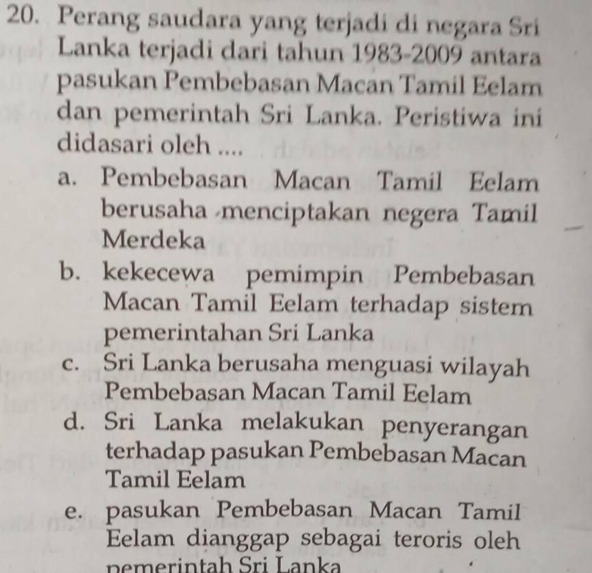 Perang saudara yang terjadi di negara Sri
Lanka terjadi dari tahun 1983-2009 antara
pasukan Pembebasan Macan Tamil Eelam
dan pemerintah Sri Lanka. Peristiwa ini
didasari oleh ....
a. Pembebasan Macan Tamil Eelam
berusaha menciptakan negera Tamil
Merdeka
b. kekecewa pemimpin Pembebasan
Macan Tamil Eelam terhadap sistem
pemerintahan Sri Lanka
c. Sri Lanka berusaha menguasi wilayah
Pembebasan Macan Tamil Eelam
d. Sri Lanka melakukan penyerangan
terhadap pasukan Pembebasan Macan
Tamil Eelam
e. pasukan Pembebasan Macan Tamil
Eelam dianggap sebagai teroris oleh
n emerintah Sri Lanka