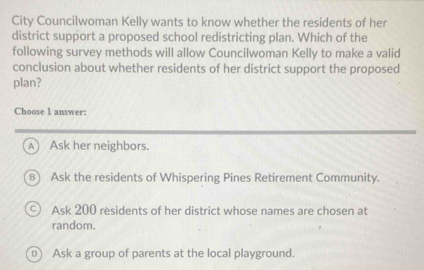 City Councilwoman Kelly wants to know whether the residents of her
district support a proposed school redistricting plan. Which of the
following survey methods will allow Councilwoman Kelly to make a valid
conclusion about whether residents of her district support the proposed
plan?
Choose 1 answer:
A) Ask her neighbors.
B) Ask the residents of Whispering Pines Retirement Community.
c Ask 200 residents of her district whose names are chosen at
random.
D) Ask a group of parents at the local playground.