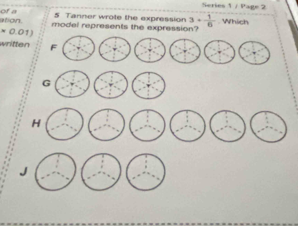 Series 1 / Page 2
of a 5 Tanner wrote the expression 3/  1/6 . Which
ation. model represents the expression?
* 0.01)
written F
G
H