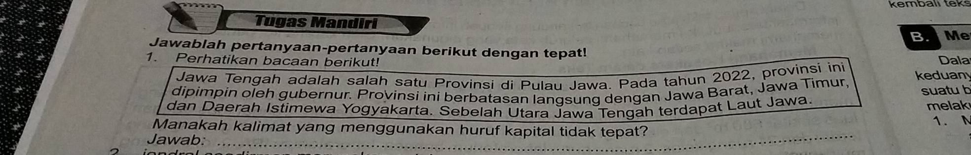 Tugas Mandiri 
BMe 
Jawablah pertanyaan-pertanyaan berikut dengan tepat! 
1. Perhatikan bacaan berikut! Dala 
Jawa Tengah adalah salah satu Provinsi di Pulau Jawa. Pada tahun 2022, provinsi ini 
keduan 
dipimpin oleh gubernur. Provinsi ini berbatasan langsung dengan Jawa Barat, Jawa Timur, 
suatu b 
dan Daerah Istimewa Yogyakarta. Sebelah Utara Jawa Tengah terdapat Laut Jawa. melak 
Manakah kalimat yang menggunakan huruf kapital tidak tepat? 1. N 
Jawab:_