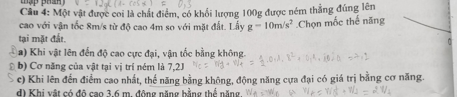 thập phán 
Câu 4: Một vật được coi là chất điểm, có khối lượng 100g được ném thẳng đúng lên
cao với vận tốc 8m/s từ độ cao 4m so với mặt đất. Lấy g=10m/s^2.Chọn mốc thế năng
tại mặt đất.
0
a) Khi vật lên đến độ cao cực đại, vận tốc bằng không.
b) Cơ năng của vật tại vị trí ném là 7,2J
c) Khi lên đến điểm cao nhất, thế năng bằng không, động năng cựa đại có giá trị bằng cơ năng.
d) Khi vật có đô cao 3.6 m. đông năng bằng thế năng.