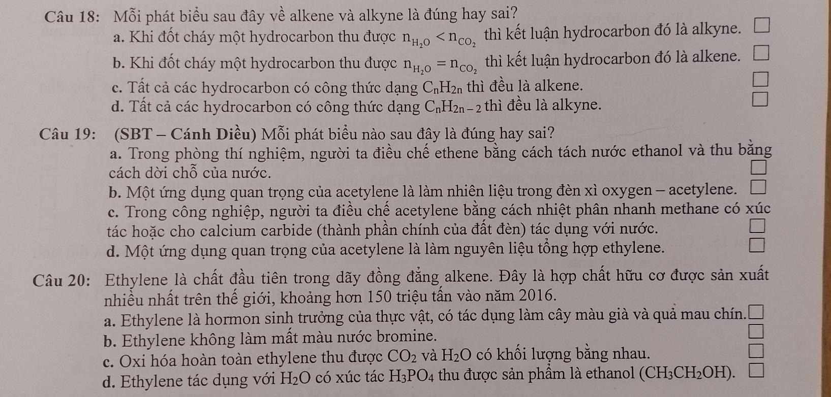 Mỗi phát biểu sau đây về alkene và alkyne là đúng hay sai?
a. Khi đốt cháy một hydrocarbon thu được n_H_2O thì kết luận hydrocarbon đó là alkyne.
b. Khi đốt cháy một hydrocarbon thu được n_H_2O=n_CO_2 thì kết luận hydrocarbon đó là alkene.
c. Tất cả các hydrocarbon có công thức dạng C_nH_2n thì đều là alkene.
d. Tất cả các hydrocarbon có công thức dạng C_nH_2n-2 th đều là alkyne.
Câu 19: (SBT - Cánh Diều) Mỗi phát biểu nào sau đây là đúng hay sai?
a. Trong phòng thí nghiệm, người ta điều chế ethene bằng cách tách nước ethanol và thu bằng
cách dời chỗ của nước.
b. Một ứng dụng quan trọng của acetylene là làm nhiên liệu trong đèn xì oxygen - acetylene.
c. Trong công nghiệp, người ta điều chế acetylene bằng cách nhiệt phân nhanh methane có xúc
tác hoặc cho calcium carbide (thành phần chính của đất đèn) tác dụng với nước.
d. Một ứng dụng quan trọng của acetylene là làm nguyên liệu tổng hợp ethylene.
Câu 20: Ethylene là chất đầu tiên trong dãy đồng đẳng alkene. Đây là hợp chất hữu cơ được sản xuất
nhiều nhất trên thế giới, khoảng hơn 150 triệu tần vào năm 2016.
a. Ethylene là hormon sinh trưởng của thực vật, có tác dụng làm cây màu già và quả mau chín.
b. Ethylene không làm mất màu nước bromine.
_ 
c. Oxi hóa hoàn toàn ethylene thu được CO_2 và H_2O có khối lượng bằng nhau.
d. Ethylene tác dụng với H_2O có xúc tác H_3PO_4 thu được sản phẩm là ethanol (CH_3CH_2OH). □