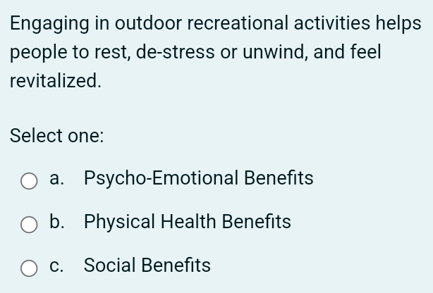 Engaging in outdoor recreational activities helps
people to rest, de-stress or unwind, and feel
revitalized.
Select one:
a. Psycho-Emotional Benefits
b. Physical Health Benefits
c. Social Benefits