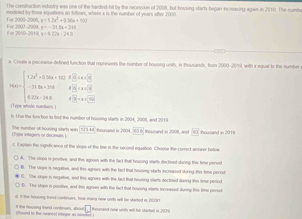 The construction industry was one of the hardest-hit by the recession of 2008, but housing starts began increasing again in 2010. The numbe
modeled by three equations as follows, where x is the number of years after 2000
For 2000-2 006 y=1.2x^2+0.56x+102
For 200 7-2009, y=-31.8x+318
For 2010- 2019, y=6.22x-24.8
_
a Create a piecewise-defined function that represents the number of housing units, in thousands, from 2000-2019, with x equal to the number
H(x)=beginarrayl 1.2x^2+0.56x+102d[0,x≤slant 6] -31.8x+318if0≤slant x≤slant 60 6.22x-24.8if□ ≤slant x≤slant [
(Type whole numbers)
b. Use the function to find the number of housing starts in 2004, 2008, and 2019.
The number of housing starts was 123.44 thousand in 2004, 63.6 thousand in 2008, and 93 thousand in 2019.
(Type integers or decimals )
c. Explain the significance of the slope of the line in the second equation. Choose the correct answer below
A. The slope is positive, and this agrees with the fact that housing starts declined during this time period
B. The slope is negative, and this agrees with the fact that housing starts increased during this time period
C. The slope is negative, and this agrees with the fact that housing starts declined during this time period.
D. The slope is positive, and this agrees with the fact that housing starts increased during this time period.
d. If the housing trend continues, how many new units will be started in 2029?
If the housing trend continues, about □ thousand new units will be started in 2029.
(Round to the nearest integer as needed.)
