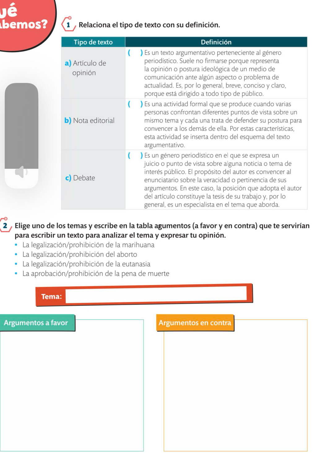 jé
bemos? 1 Relaciona el tipo de texto con su definición.
2 Elige uno de los temas y escribe en la tabla agumentos (a favor y en contra) que te servirían
para escribir un texto para analizar el tema y expresar tu opinión.
La legalización/prohibición de la marihuana
La legalización/prohibición del aborto
La legalización/prohibición de la eutanasia
La aprobación/prohibición de la pena de muerte
Tema:
Argumentos a favor Argumentos en contra