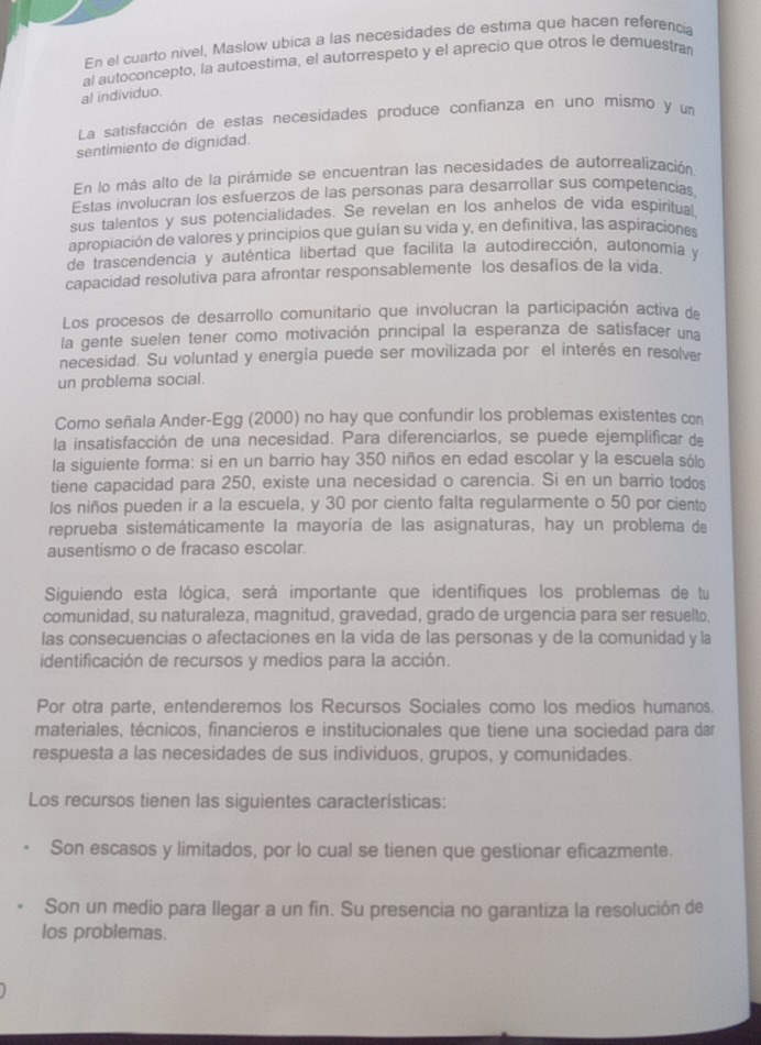 En el cuarto nivel, Maslow ubica a las necesidades de estima que hacen referencia
al individuo. al autoconcepto, la autoestima, el autorrespeto y el aprecio que otros le demuestra
La satisfacción de estas necesidades produçe confianza en uno mismo y un
sentimiento de dignidad.
En lo más alto de la pirámide se encuentran las necesidades de autorrealización
Estas involucran los esfuerzos de las personas para desarrollar sus competencias,
sus talentos y sus potencialidades. Se revelan en los anhelos de vida espiritual,
apropiación de valores y principios que guían su vida y, en definitiva, las aspiraciones
de trascendencia y auténtica libertad que facilita la autodirección, autonomía y
capacidad resolutiva para afrontar responsablemente los desafíos de la vida.
Los procesos de desarrollo comunitario que involucran la participación activa de
la gente suelen tener como motivación principal la esperanza de satisfacer una
necesidad. Su voluntad y energía puede ser movilizada por el interés en resolver
un problema social.
Como señala Ander-Egg (2000) no hay que confundir los problemas existentes con
la insatisfacción de una necesidad. Para diferenciarlos, se puede ejemplificar de
la siguiente forma: si en un barrio hay 350 niños en edad escolar y la escuela sól
tiene capacidad para 250, existe una necesidad o carencia. Si en un barrio todos
los niños pueden ir a la escuela, y 30 por ciento falta regularmente o 50 por ciento
reprueba sistemáticamente la mayoría de las asignaturas, hay un problema de
ausentismo o de fracaso escolar.
Siguiendo esta lógica, será importante que identifiques los problemas de tu
comunidad, su naturaleza, magnitud, gravedad, grado de urgencia para ser resuelto,
las consecuencias o afectaciones en la vida de las personas y de la comunidad y la
identificación de recursos y medios para la acción.
Por otra parte, entenderemos los Recursos Sociales como los medios humanos.
materiales, técnicos, financieros e institucionales que tiene una sociedad para dar
respuesta a las necesidades de sus individuos, grupos, y comunidades.
Los recursos tienen las siguientes características:
Son escasos y limitados, por lo cual se tienen que gestionar eficazmente.
Son un medio para llegar a un fin. Su presencia no garantiza la resolución de
los problemas.