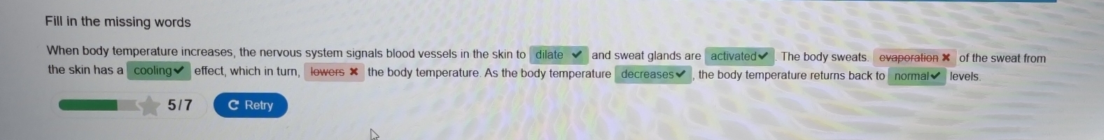 Fill in the missing words 
When body temperature increases, the nervous system signals blood vessels in the skin to dilate and sweat glands are activated✔ The body sweats. evaporation ✘ of the sweat from 
the skin has a cooling✔ effect, which in turn, lowers ✘ the body temperature. As the body temperature decreases the body temperature returns back to normal levels.
5/7 C Retry