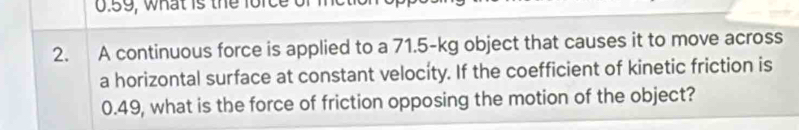 0.59, what is the force 
2. A continuous force is applied to a 71.5-kg object that causes it to move across 
a horizontal surface at constant velocity. If the coefficient of kinetic friction is
0.49, what is the force of friction opposing the motion of the object?