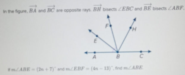 In the figure, vector BA and vector BC are opposite rays. vector BH bisects ∠ EBC and vector BE bisects ∠ ABF. 
f m∠ ABE=(2n+7)^circ  and m∠ EBF=(4n-13)^circ  , find m∠ ABE