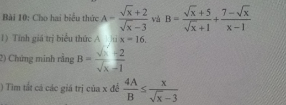 Cho hai biểu thức A= (sqrt(x)+2)/sqrt(x)-3  và B= (sqrt(x)+5)/sqrt(x)+1 + (7-sqrt(x))/x-1 
1) Tính giá trị biểu thức A khi x=16. 
2) Chứng minh rằng B= (sqrt(x)+2)/sqrt(x)-1 
) Tìm tất cả các giá trị của x đề  4A/B ≤  x/sqrt(x)-3 