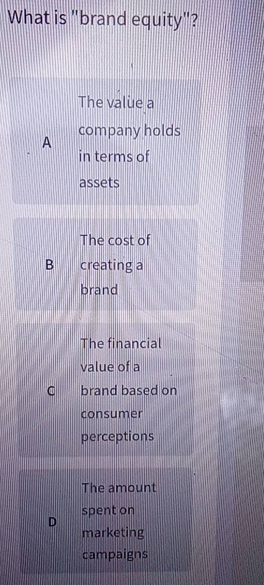 What is "brand equity"?
The value a
company holds
A
in terms of
assets
The cost of
B creating a
brand
The financial
value of a
C brand based on
consumer
perceptions
The amount
spent on
D
marketing
campaigns