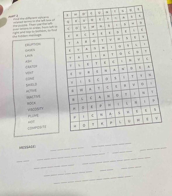 Find the different volcano 
PART 2 
related terms in the left box of 
the puzzle. Then use the left- 
over letters in order, from left to 
the hidden message. right and top to bottom, to find 
ERUPTION 
GASES 
LAVA 
ASH 
CRATER 
VENT 
cone 
SHIELD 
ACTIVE 
INACTIVE 
ROCK 
VISCOSITY 
PLUME 
HOT 
COMPOSITE 
_ 
MESSAGE:_ 
_ 
_ 
_ 
_ 
_ 
_ 
_ 
_ 
_ 
_ 
_