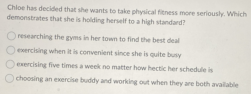 Chloe has decided that she wants to take physical fitness more seriously. Which
demonstrates that she is holding herself to a high standard?
researching the gyms in her town to find the best deal
exercising when it is convenient since she is quite busy
exercising five times a week no matter how hectic her schedule is
choosing an exercise buddy and working out when they are both available