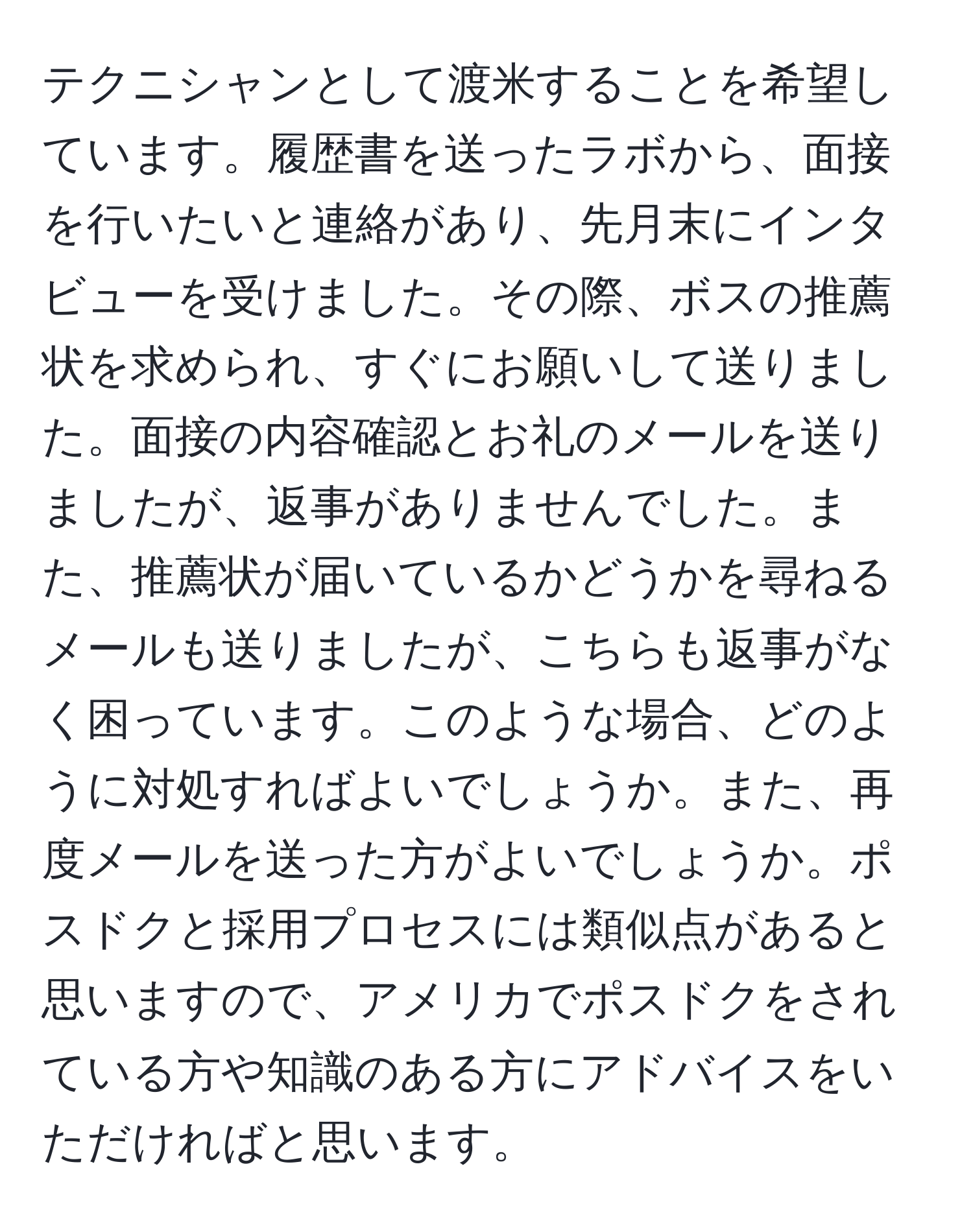 テクニシャンとして渡米することを希望しています。履歴書を送ったラボから、面接を行いたいと連絡があり、先月末にインタビューを受けました。その際、ボスの推薦状を求められ、すぐにお願いして送りました。面接の内容確認とお礼のメールを送りましたが、返事がありませんでした。また、推薦状が届いているかどうかを尋ねるメールも送りましたが、こちらも返事がなく困っています。このような場合、どのように対処すればよいでしょうか。また、再度メールを送った方がよいでしょうか。ポスドクと採用プロセスには類似点があると思いますので、アメリカでポスドクをされている方や知識のある方にアドバイスをいただければと思います。