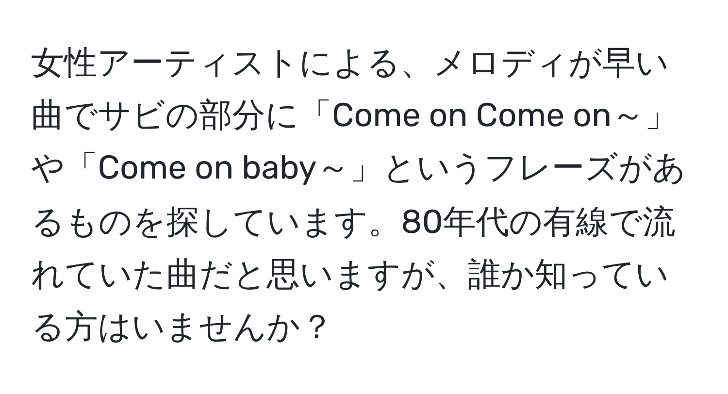 女性アーティストによる、メロディが早い曲でサビの部分に「Come on Come on～」や「Come on baby～」というフレーズがあるものを探しています。80年代の有線で流れていた曲だと思いますが、誰か知っている方はいませんか？