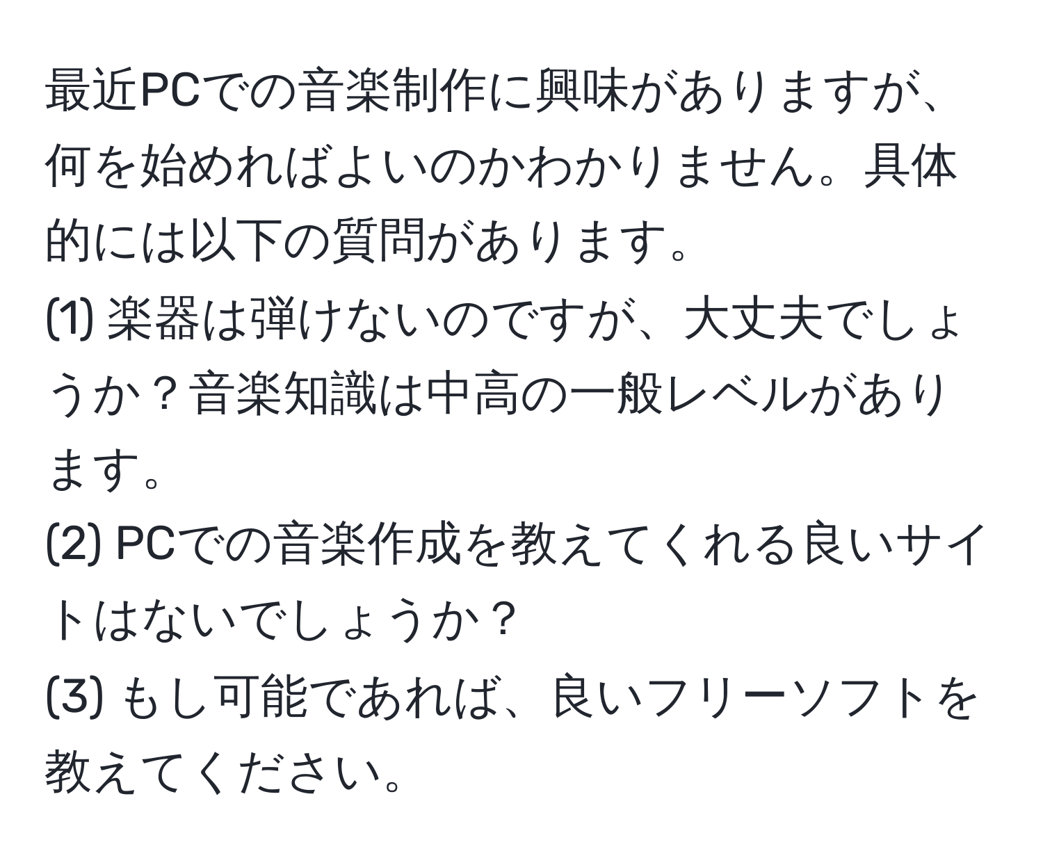 最近PCでの音楽制作に興味がありますが、何を始めればよいのかわかりません。具体的には以下の質問があります。  
(1) 楽器は弾けないのですが、大丈夫でしょうか？音楽知識は中高の一般レベルがあります。  
(2) PCでの音楽作成を教えてくれる良いサイトはないでしょうか？  
(3) もし可能であれば、良いフリーソフトを教えてください。