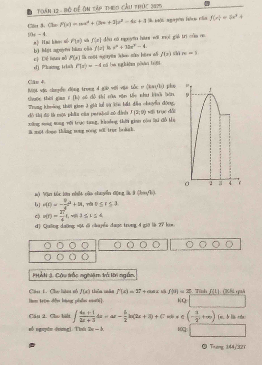 TOáN 12 - Bộ Đề Ôn tập theo Cầu trÚc 2025
Cầu 3. Cho F(x)=mx^3+(3m+2)x^2-4x+3 là mội nguyên hàm của f(x)=3x^2+
10x-4.
a) Hai hàm số F(x) v f(x) đều có nguyên hàm với mọi giả trị của m.
b) Một nguyên hàm của f(x) x^3+10x^2-4.
c) Dể hàm số F(x) là một nguyên hàm của hàm số f(x) thì m=1
d) Phương trình F(x)=-4 có ba nghiệm phân biệt
Cầu 4.
Một vật chuyển động trong 4 giờ với vận tốc # (km/h) phụ
1
thuộc thời gian t (h) có đồ thị của vận tốc như hình bên. 9
Trong khoảng thời gian 3 giờ kể từ khi bất đầu chuyển động,
đồ thị đó là một phần của parabol có đỉnh I(2;9) với trục đối
xứng song song với trục tung, khoảng thời gian còn lại đồ thị
là một đoạn thắng song song với trục hoành.
0 2 3 4 t
a) Vận tốc lớn nhất của chuyển động là 9 (km/h).
b) v(t)=- 9/4 t^2+9t. , với 0≤ t≤ 3.
c) v(t)= 27/4 t , wúi 3≤ t≤ 4.
d) Quâng dường vật di chuyển được trong 4 giờ là 27 km.
PHẢN 3. Càu trắc nghiệm trả lời ngắn.
Câu 1. Cho hàm số f(x) thua mǎn f'(x)=27+cos x và f(U)=25 Tinh _ f(1) (Kết quả
làm trên đến hàng phần mười).
KQ=□
Cầu 2. Cho biết ∈t  (4x+1)/2x+3 dx=ax- b/2 ln (2x+3)+Cw)ix∈ (- 3/2^i +∈fty ) (a, b là các
só nguyên dương). Tinh 2a-b.
KQ:□
Trang 144/327