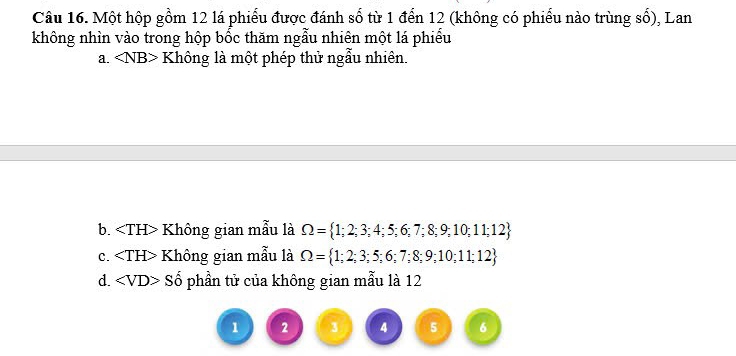 Một hộp gồm 12 lá phiếu được đánh số từ 1 đến 12 (không có phiếu nào trùng số), Lan
không nhìn vào trong hộp bốc thăm ngẫu nhiên một lá phiếu
a. Không là một phép thử ngẫu nhiên.
b. Không gian mẫu là Omega = 1;2;3;4;5;6;7;8;9;10;11;12
C. Không gian mẫu là Omega = 1;2;3;5;6;7;8;9;10;11;12
d. Số phần tử của không gian mẫu là 12
1 2 3 4 5 6