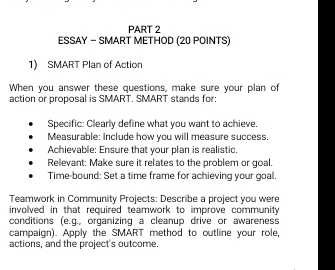 ESSAY - SMART METHOD (20 POINTS) 
1) SMART Plan of Action 
When you answer these questions, make sure your plan of 
action or proposal is SMART. SMART stands for: 
Specific: Clearly define what you want to achieve. 
Measurable: Include how you will measure success. 
Achievable: Ensure that your plan is realistic. 
Relevant: Make sure it relates to the problem or goal. 
Time-bound: Set a time frame for achieving your goal. 
Teamwork in Community Projects: Describe a project you were 
involved in that required teamwork to improve community 
conditions (e.g., organizing a cleanup drive or awareness 
campaign). Apply the SMART method to outline your role, 
actions, and the project's outcome.