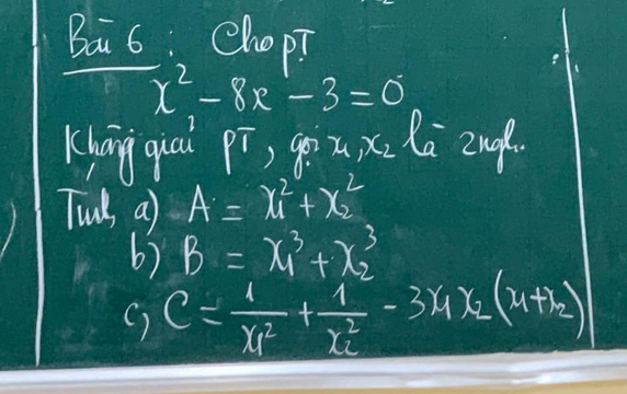 Bai 6: ChopT
x^2-8x-3=0
Khāng quai PT ) go x_1, x_2 Ra 2no 
Tuds, a) A=x^2_1+x^2_2
6) B=x^3_1+x^3_2
) C=frac 1(x_1)^2+frac 1(x_2)^2-3x_1x_2(x_1+x_2)