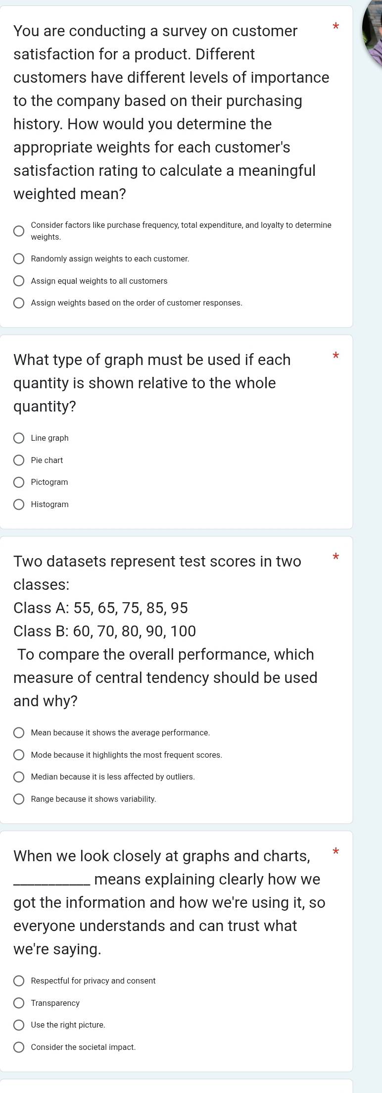 You are conducting a survey on customer *
satisfaction for a product. Different
customers have different levels of importance
to the company based on their purchasing
history. How would you determine the
appropriate weights for each customer's
satisfaction rating to calculate a meaningful
weighted mean?
Consider factors like purchase frequency, total expenditure, and loyalty to determine
weights.
Assign weights based on the order of customer responses.
What type of graph must be used if each
quantity is shown relative to the whole
quantity?
Line graph
Pie chart
Pictogram
Histogram
Two datasets represent test scores in two
classes:
Class A: 55, 65, 75, 85, 95
Class B: 60, 70, 80, 90, 100
To compare the overall performance, which
measure of central tendency should be used
and why?
Mean because it shows the average performance.
Mode because it highlights the most frequent scores.
When we look closely at graphs and charts,
_means explaining clearly how we
got the information and how we're using it, so
everyone understands and can trust what
we're saying.
Respectful for privacy and consent
Transparency
Use the right picture.
Consider the societal impact.