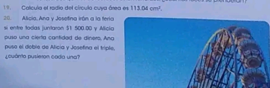 Calcula el radio del círculo cuya área es 113.04cm^2. 
20. Alicia, Ana y Josefina irán a la feria 
si entre todas juntaron $1 500.00 y Alicia 
puso una cierta cantidad de dinero, Ana 
puso el doble de Alicía y Josefina el triple, 
¿cuánto pusieron cada una?