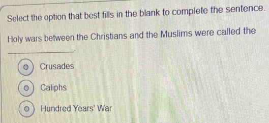 Select the option that best fills in the blank to complete the sentence.
Holy wars between the Christians and the Muslims were called the
__.
Crusades
。  Caliphs
。 Hundred Years' War