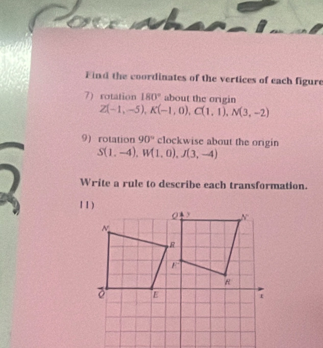 a
 
Find the coordinates of the vertices of each figure
7) rotation 180° about the origin
Z(-1,-5),K(-1,0),C(1,1),N(3,-2)
9) rotation 90° clockwise about the origin
S(1,-4),W(1,0),J(3,-4)
Write a rule to describe each transformation.