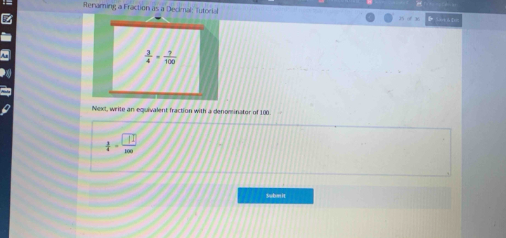 Renaming a Fraction as a Decimal: Tutorial レ Srre & Ext 
25 of 36
 3/4 = ?/100 
Next, write an equivalent fraction with a denominator of 100.
 3/4 = □ /100 
Submit
