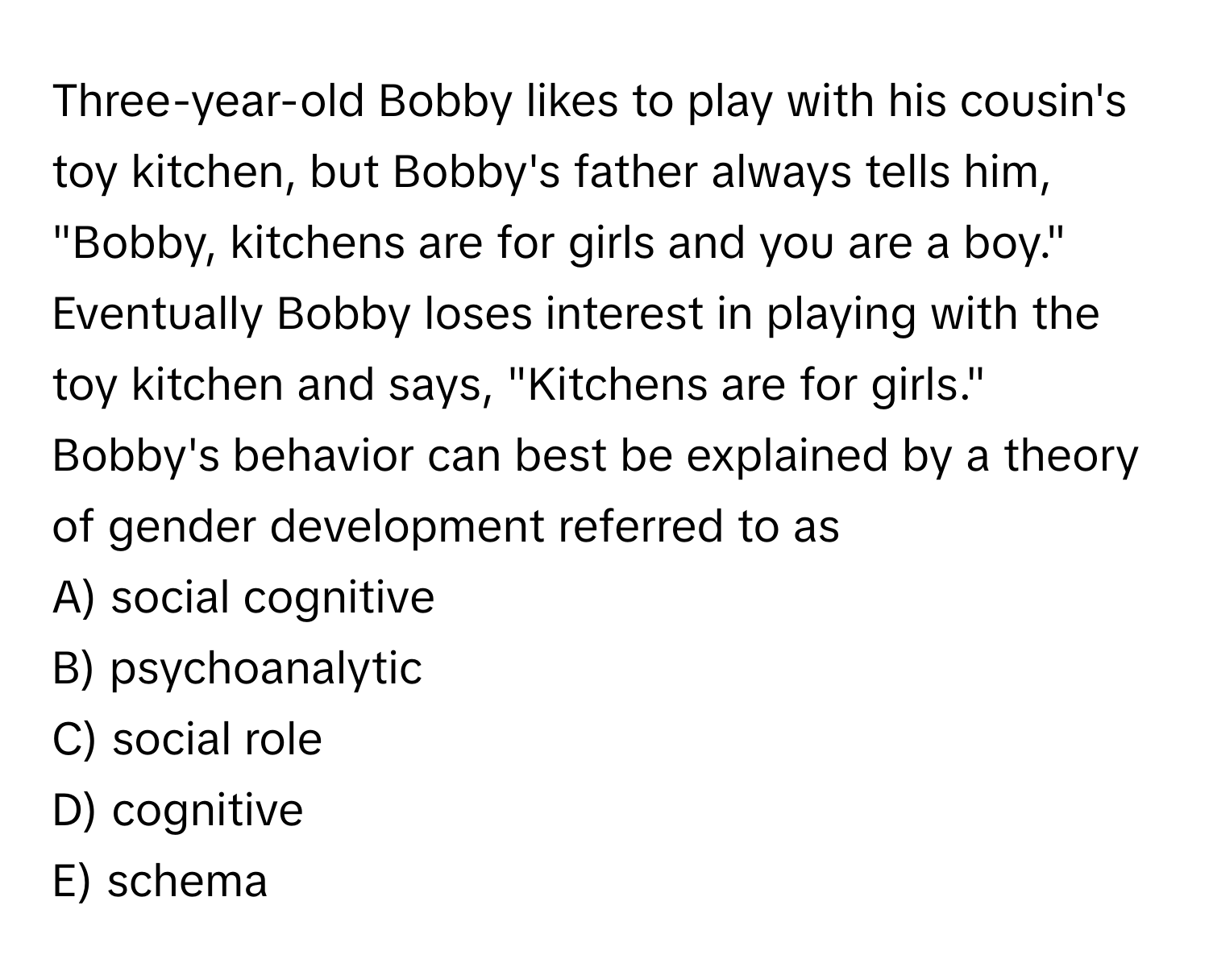 Three-year-old Bobby likes to play with his cousin's toy kitchen, but Bobby's father always tells him, "Bobby, kitchens are for girls and you are a boy." Eventually Bobby loses interest in playing with the toy kitchen and says, "Kitchens are for girls." Bobby's behavior can best be explained by a theory of gender development referred to as

A) social cognitive
B) psychoanalytic
C) social role
D) cognitive
E) schema