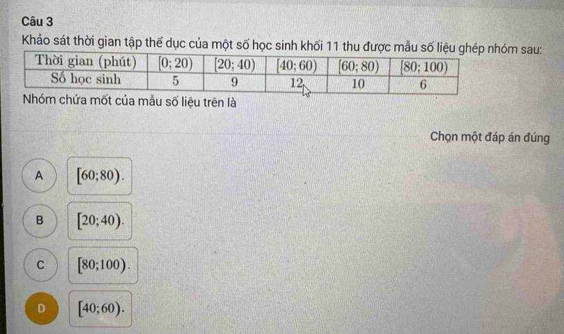 Khảo sát thời gian tập thể dục của một số học sinh khối 11 thu đượ sau:
hứa mốt của mẫu số liệu trên là
Chọn một đáp án đúng
A [60;80).
B [20;40).
C [80;100).
D [40;60).