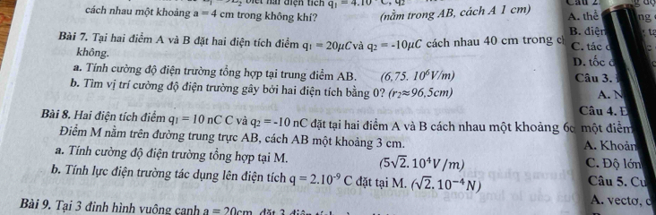 2+ biết nài điện tich q_1=4.10C, q_2
cách nhau một khoảng a=4cm trong không khí? (nằm trong AB, cách A 1 cm) A. thể ng gta
B. điện
Bài 7. Tại hai điểm A và B đặt hai điện tích điểm q_1=20mu Cvaq_2=-10mu C cách nhau 40 cm trong c C. tác c
không. D. tốc c
a. Tính cường độ điện trường tổng hợp tại trung điểm AB. (6,75.10^6V/m) Câu 3. 
b. Tìm vị trí cường độ điện trường gây bởi hai điện tích bằng 0? (r_2approx 96,5cm) A. N
Câu 4. E
Bài 8. Hai điện tích điểm q_1=10nCC và q_2=-10nC đặt tại hai điểm A và B cách nhau một khoảng 60 một điểm
Điểm M nằm trên đường trung trực AB, cách AB một khoảng 3 cm. A. Khoản
a. Tính cường độ điện trường tổng hợp tại M. (5sqrt(2).10^4V/m) C. Độ lớn
b. Tính lực điện trường tác dụng lên điện tích q=2.10^(-9)C đặt tại M. (sqrt(2).10^(-4)N) Câu 5. Cư
A. vecto, c
Bài 9. Tại 3 đinh hình vuông cạnh a=20cm