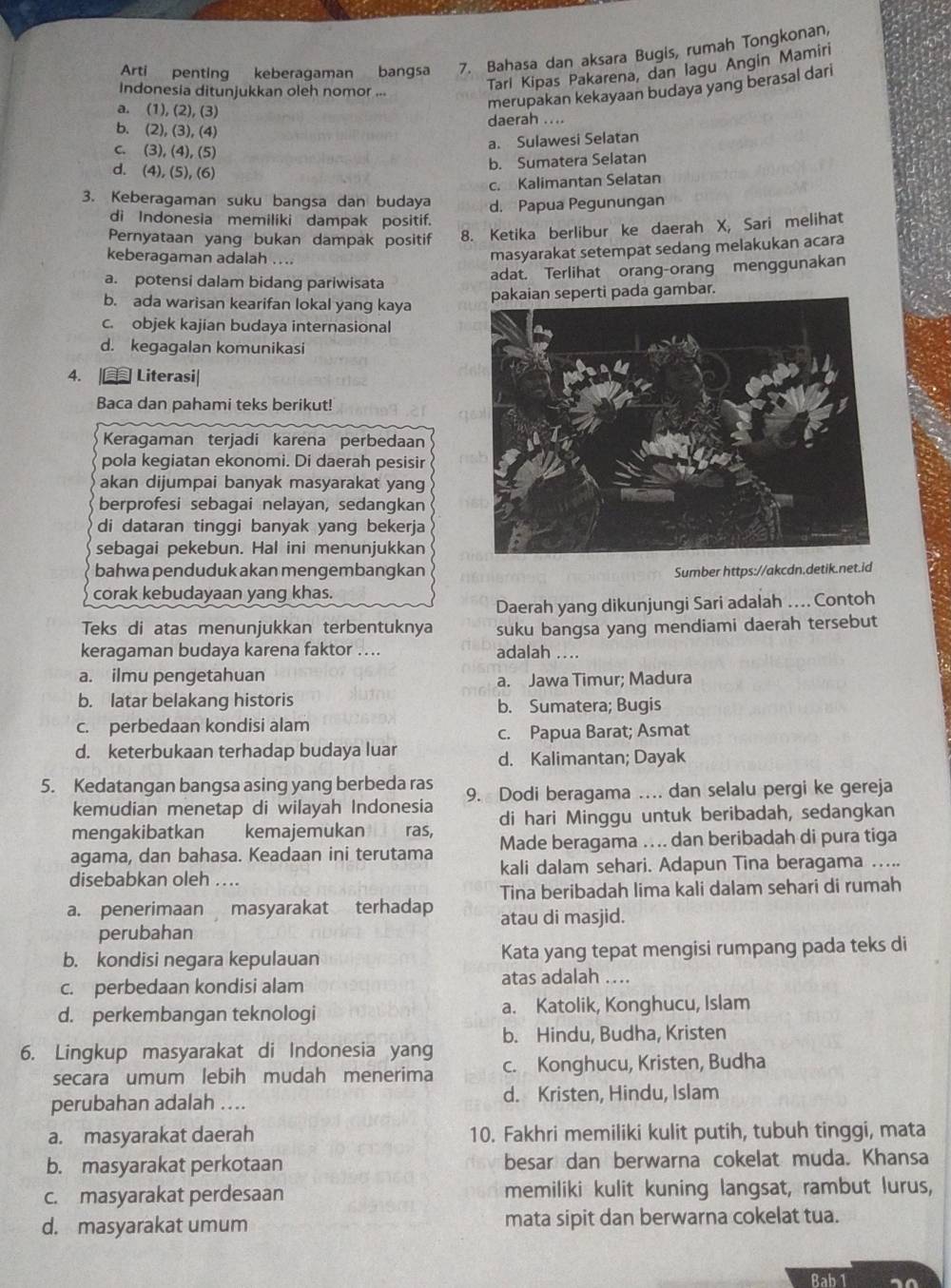 Arti penting keberagaman bangsa 7. Bahasa dan aksara Bugis, rumah Tongkonan,
Indonesia ditunjukkan oleh nomor ...
Tarl Kipas Pakarena, dan lagu Angin Mamiri
a. (1), (2), (3)
merupakan kekayaan budaya yang berasal dari
daerah ....
b. (2), (3), (4)
c. (3), (4), (5)
a. Sulawesi Selatan
d. (4), (5), (6)
b. Sumatera Selatan
c. Kalimantan Selatan
3. Keberagaman suku bangsa dan budaya d. Papua Pegunungan
di Indonesia memiliki dampak positif.
Pernyataan yang bukan dampak positif 8. Ketika berlibur ke daerah X, Sari melihat
keberagaman adalah ....
masyarakat setempat sedang melakukan acara
a. potensi dalam bidang pariwisata adat. Terlihat orang-orang menggunakan
b. ada warisan kearifan lokal yang kaya
pakaian seperti pada gambar.
c. objek kajian budaya internasional
d. kegagalan komunikasi
4. | Literasi|
Baca dan pahami teks berikut!
Keragaman terjadi karena perbedaan
pola kegiatan ekonomi. Di daerah pesisir
akan dijumpai banyak masyarakat yang
berprofesi sebagai nelayan, sedangkan
di dataran tinggi banyak yang bekerja
sebagai pekebun. Hal ini menunjukkan
bahwa penduduk akan mengembangkan
Sumber https://akcdn.detik.net.id
corak kebudayaan yang khas.
Daerah yang dikunjungi Sari adalah .. Contoh
Teks di atas menunjukkan terbentuknya suku bangsa yang mendiami daerah tersebut
keragaman budaya karena faktor …. adalah ....
a. ilmu pengetahuan a. Jawa Timur; Madura
b. latar belakang historis b. Sumatera; Bugis
c. perbedaan kondisi alam
c. Papua Barat; Asmat
d. keterbukaan terhadap budaya luar d. Kalimantan; Dayak
5. Kedatangan bangsa asing yang berbeda ras 9. Dodi beragama …. dan selalu pergi ke gereja
kemudian menetap di wilayah Indonesia
mengakibatkan kemajemukan ras, di hari Minggu untuk beribadah, sedangkan
agama, dan bahasa. Keadaan ini terutama Made beragama .... dan beribadah di pura tiga
disebabkan oleh .... kali dalam sehari. Adapun Tina beragama …..
Tina beribadah lima kali dalam sehari di rumah
a. penerimaan masyarakat terhadap atau di masjid.
perubahan
b. kondisi negara kepulauan Kata yang tepat mengisi rumpang pada teks di
c. perbedaan kondisi alam atas adalah ….
d. perkembangan teknologi a. Katolik, Konghucu, Islam
b. Hindu, Budha, Kristen
6. Lingkup masyarakat di Indonesia yang c. Konghucu, Kristen, Budha
secara umum lebih mudah menerima
perubahan adalah .... d. Kristen, Hindu, Islam
a. masyarakat daerah 10. Fakhri memiliki kulit putih, tubuh tinggi, mata
b. masyarakat perkotaan besar dan berwarna cokelat muda. Khansa
c. masyarakat perdesaan memiliki kulit kuning langsat, rambut lurus,
d. masyarakat umum mata sipit dan berwarna cokelat tua.
Bab 1